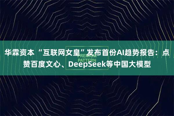 华霖资本 “互联网女皇”发布首份AI趋势报告：点赞百度文心、DeepSeek等中国大模型