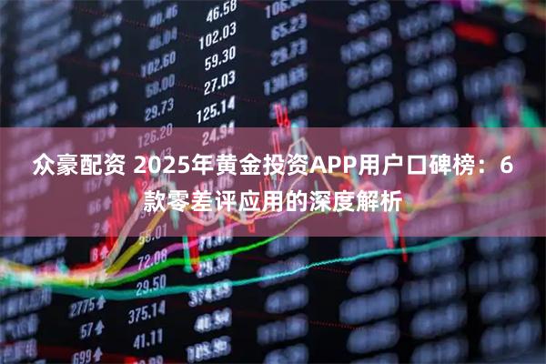 众豪配资 2025年黄金投资APP用户口碑榜：6款零差评应用的深度解析