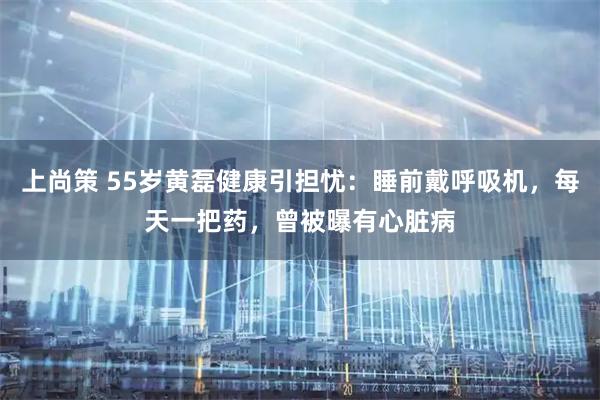 上尚策 55岁黄磊健康引担忧：睡前戴呼吸机，每天一把药，曾被曝有心脏病