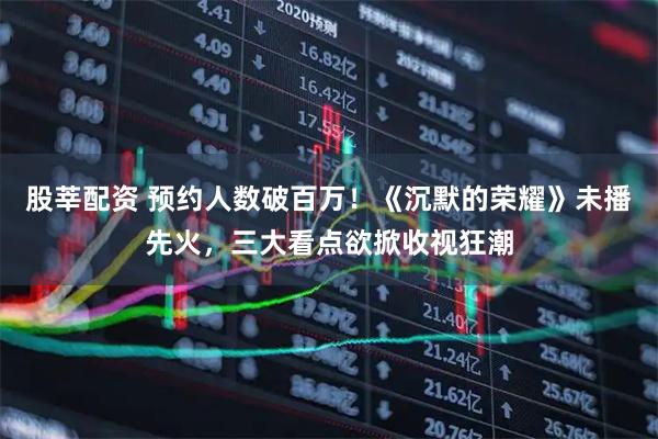 股莘配资 预约人数破百万！《沉默的荣耀》未播先火，三大看点欲掀收视狂潮