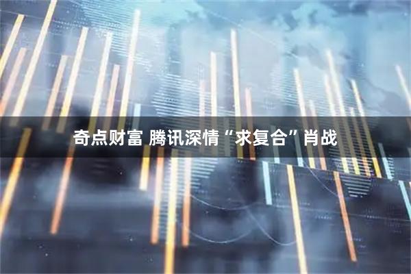 奇点财富 腾讯深情“求复合”肖战