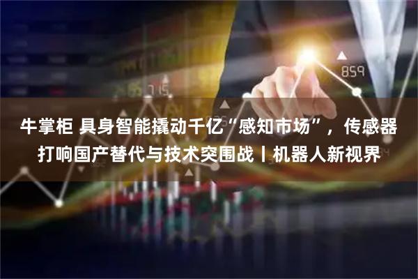 牛掌柜 具身智能撬动千亿“感知市场”,传感器打响国产替代与技术突围战丨机器人新视界