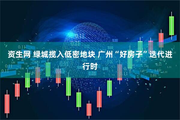 资生网 绿城揽入低密地块 广州“好房子”迭代进行时
