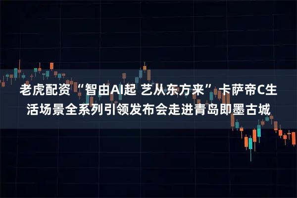 老虎配资 “智由AI起 艺从东方来” 卡萨帝C生活场景全系列引领发布会走进青岛即墨古城