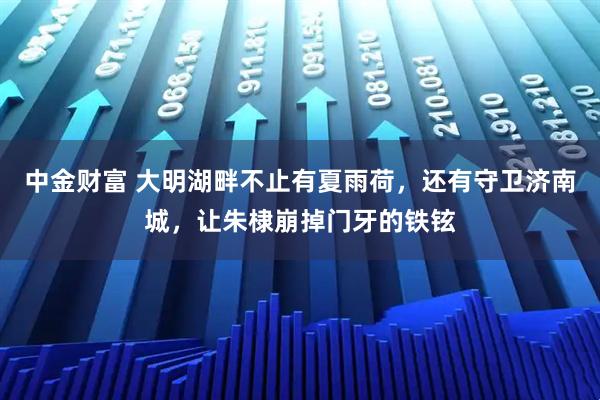 中金财富 大明湖畔不止有夏雨荷,还有守卫济南城,让朱棣崩掉门牙的铁铉