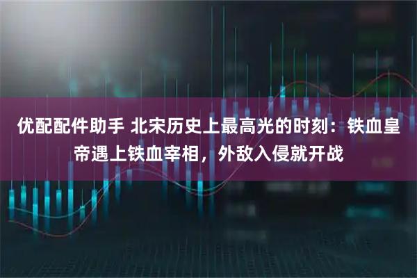 优配配件助手 北宋历史上最高光的时刻:铁血皇帝遇上铁血宰相,外敌入侵就开战