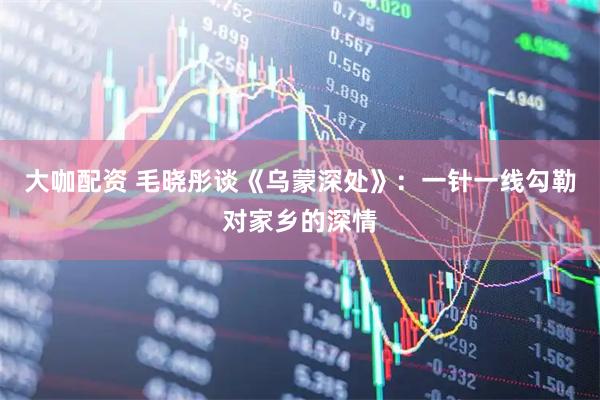 大咖配资 毛晓彤谈《乌蒙深处》:一针一线勾勒对家乡的深情