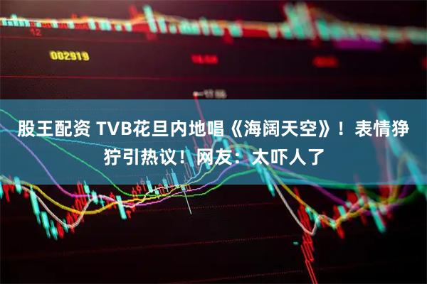 股王配资 TVB花旦内地唱《海阔天空》!表情狰狞引热议!网友:太吓人了