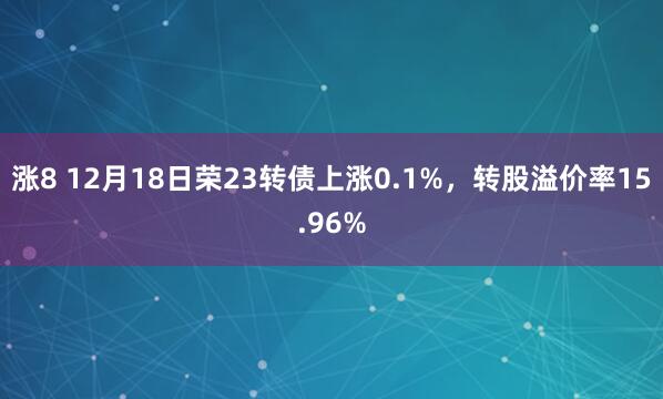 涨8 12月18日荣23转债上涨0.1%，转股溢价率15.96%