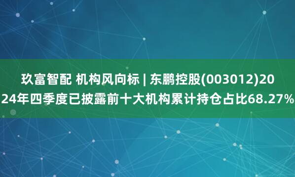 玖富智配 机构风向标 | 东鹏控股(003012)2024年四季度已披露前十大机构累计持仓占比68.27%