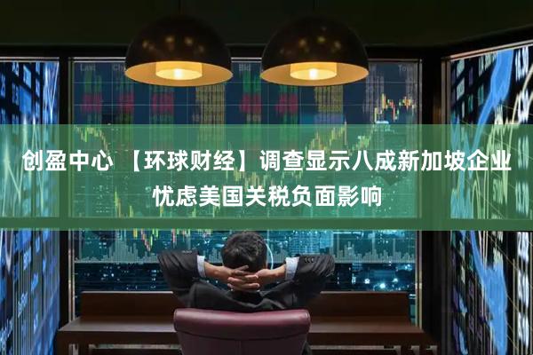 创盈中心 【环球财经】调查显示八成新加坡企业忧虑美国关税负面影响