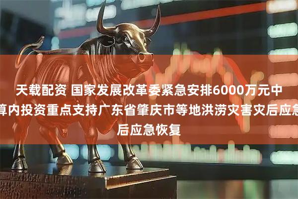 天载配资 国家发展改革委紧急安排6000万元中央预算内投资重点支持广东省肇庆市等地洪涝灾害灾后应急恢复