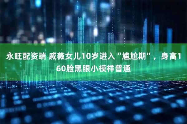 永旺配资端 戚薇女儿10岁进入“尴尬期”,身高160脸黑眼小模样普通