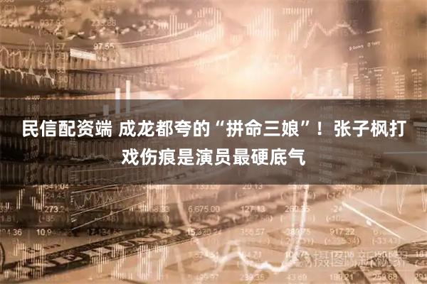 民信配资端 成龙都夸的“拼命三娘”!张子枫打戏伤痕是演员最硬底气
