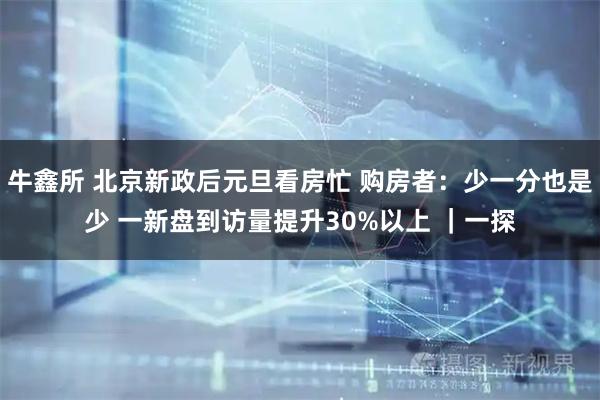 牛鑫所 北京新政后元旦看房忙 购房者：少一分也是少 一新盘到访量提升30%以上 ｜一探