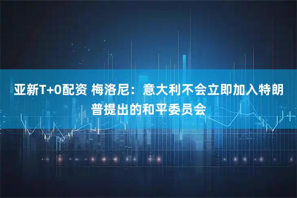 亚新T+0配资 梅洛尼：意大利不会立即加入特朗普提出的和平委员会