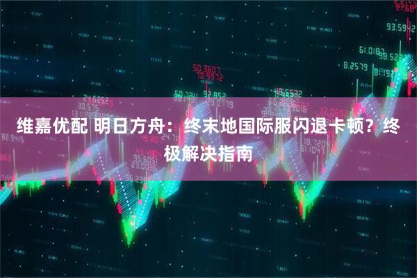 维嘉优配 明日方舟：终末地国际服闪退卡顿？终极解决指南