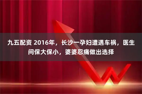 九五配资 2016年，长沙一孕妇遭遇车祸，医生问保大保小，婆婆忍痛做出选择