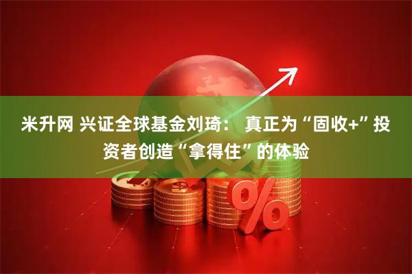 米升网 兴证全球基金刘琦： 真正为“固收+”投资者创造“拿得住”的体验