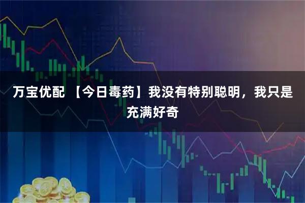 万宝优配 【今日毒药】我没有特别聪明，我只是充满好奇