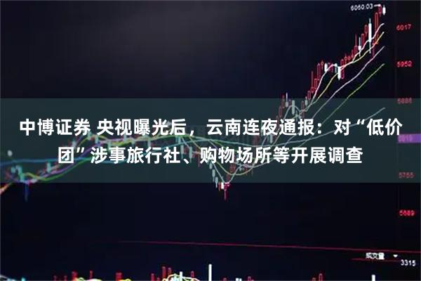 中博证券 央视曝光后，云南连夜通报：对“低价团”涉事旅行社、购物场所等开展调查