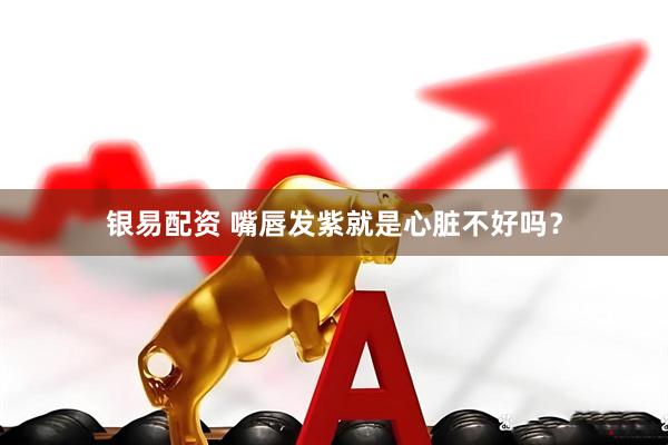 银易配资 嘴唇发紫就是心脏不好吗？