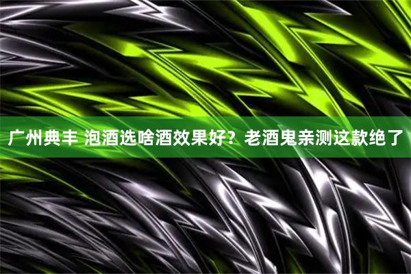 广州典丰 泡酒选啥酒效果好？老酒鬼亲测这款绝了