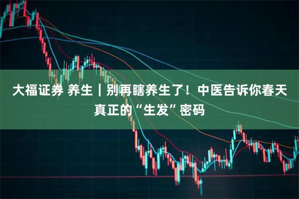 大福证券 养生|别再瞎养生了!中医告诉你春天真正的“生发”密码