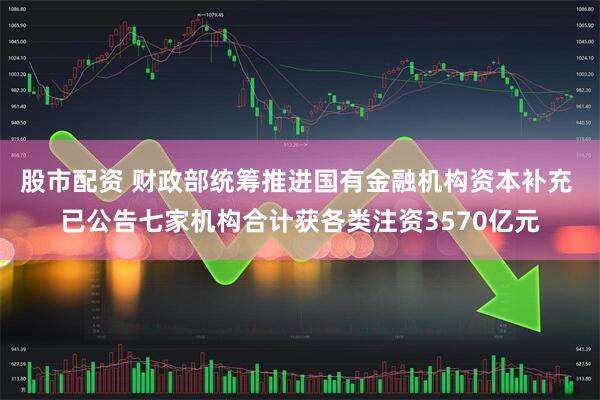股市配资 财政部统筹推进国有金融机构资本补充 已公告七家机构合计获各类注资3570亿元